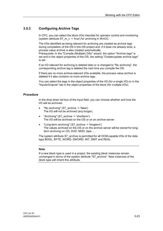 Working with the CFC Editor
CFC for S7
A5E00345244-01 3-23
3.5.3 Configuring Archive Tags
In CFC, you can select the block I/Os intended for operator control and monitoring
(system attribute S7_m_c := 'true') for archiving in WinCC.
The I/Os identified as being relevant for archiving are created as archive tags
during compilation of the OS in the OS project and, if it does not already exist, a
process value archive is also created automatically.
Prerequisite: In the "Compile (Multiple) OSs" wizard, the option "Archive tags" is
set and in the object properties of the OS, the setting "Create/update archive tags"
is set.
If an I/O relevant for archiving is deleted later or is changed to "No archiving", the
corresponding archive tag is deleted the next time you compile the OS.
If there are no more archive-relevant I/Os available, the process value archive is
deleted if it also contains no more archive tags.
You can select the tags in the object properties of the I/O (for a single I/O) or in the
"Inputs/Outputs" tab in the object properties of the block (for multiple I/Os).
Procedure
In the drop-down list box of the input field, you can choose whether and how the
I/O will be archived:
• "No archiving" (S7_archive := 'false')
The I/O will not be archived (any longer).
• "Archiving" (S7_archive := 'shortterm')
The I/O will be archived on the OS or on an archive server.
• "Long-term archiving" (S7_archive := 'longterm')
The values archived on the OS or on the archive server will be stored for long-
term archiving on CD, DVD, MOD, tape ... .
The system attribute S7_archive is permitted for all OCM-capable I/Os of the data
type BOOL, BYTE, WORD, DWORD, INT, DINT and REAL.
Note
If a new block type is used in a project, the existing block instances remain
unchanged in terms of the system attribute "S7_archive". New instances of the
block type will inherit this attribute.
 