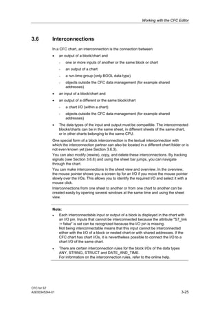 Working with the CFC Editor
CFC for S7
A5E00345244-01 3-25
3.6 Interconnections
In a CFC chart, an interconnection is the connection between
• an output of a block/chart and
- one or more inputs of another or the same block or chart
- an output of a chart
- a run-time group (only BOOL data type)
- objects outside the CFC data management (for example shared
addresses)
• an input of a block/chart and
• an output of a different or the same block/chart
- a chart I/O (within a chart)
- objects outside the CFC data management (for example shared
addresses)
• The data types of the input and output must be compatible. The interconnected
blocks/charts can be in the same sheet, in different sheets of the same chart,
or in other charts belonging to the same CPU.
One special form of a block interconnection is the textual interconnection with
which the interconnection partner can also be located in a different chart folder or is
not even known yet (see Section 3.6.3).
You can also modify (rewire), copy, and delete these interconnections. By tracking
signals (see Section 3.6.6) and using the sheet bar jumps, you can navigate
through the chart.
You can make interconnections in the sheet view and overview. In the overview,
the mouse pointer shows you a screen tip for an I/O if you move the mouse pointer
slowly over the I/Os. This allows you to identify the required I/O and select it with a
mouse click.
Interconnections from one sheet to another or from one chart to another can be
created easily by opening several windows at the same time and using the sheet
view.
Note:
• Each interconnectable input or output of a block is displayed in the chart with
an I/O pin. Inputs that cannot be interconnected because the attribute "S7_link
:= false" is set can be recognized because the I/O pin is missing.
Not being interconnectable means that this input cannot be interconnected
either with the I/O of a block or nested chart or with shared addresses. If the
CFC chart has chart I/Os, it is nevertheless possible to connect the I/O to a
chart I/O of the same chart.
• There are certain interconnection rules for the block I/Os of the data types
ANY, STRING, STRUCT and DATE_AND_TIME.
For information on the interconnection rules, refer to the online help.
 