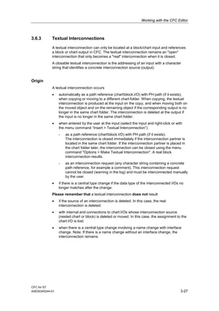 Working with the CFC Editor
CFC for S7
A5E00345244-01 3-27
3.6.3 Textual Interconnections
A textual interconnection can only be located at a block/chart input and references
a block or chart output in CFC. The textual interconnection remains an "open"
interconnection that only becomes a "real" interconnection when it is closed.
A closable textual interconnection is the addressing of an input with a character
string that identifies a concrete interconnection source (output).
Origin
A textual interconnection occurs
• automatically as a path reference (chartblock.I/O) with PH path (if it exists),
when copying or moving to a different chart folder. When copying, the textual
interconnection is produced at the input on the copy, and when moving both on
the moved object and on the remaining object if the corresponding output is no
longer in the same chart folder. The interconnection is deleted at the output if
the input is no longer in the same chart folder.
• when entered by the user at the input (select the input and right-click or with
the menu command “Insert > Textual Interconnection”)
- as a path reference (chartblock.I/O) with PH path (if it exists).
The interconnection is closed immediately if the interconnection partner is
located in the same chart folder. If the interconnection partner is placed in
the chart folder later, the interconnection can be closed using the menu
command "Options > Make Textual Interconnection". A real block
interconnection results.
- as an interconnection request (any character string containing a concrete
path reference, for example a comment). This interconnection request
cannot be closed (warning in the log) and must be interconnected manually
by the user.
• if there is a central type change if the data type of the interconnected I/Os no
longer matches after the change.
Please remember that a textual interconnection does not result
• if the source of an interconnection is deleted. In this case, the real
interconnection is deleted.
• with internal and connections to chart I/Os whose interconnection source
(nested chart or block) is deleted or moved. In this case, the assignment to the
chart I/O is lost.
• when there is a central type change involving a name change with interface
change. Note: If there is a name change without an interface change, the
interconnection remains.
 