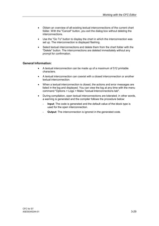 Working with the CFC Editor
CFC for S7
A5E00345244-01 3-29
• Obtain an overview of all existing textual interconnections of the current chart
folder. With the "Cancel" button, you exit the dialog box without deleting the
interconnections.
• Use the "Go To" button to display the chart in which the interconnection was
set up. The interconnection is displayed flashing.
• Select textual interconnections and delete them from the chart folder with the
"Delete" button. The interconnections are deleted immediately without any
prompt for confirmation.
General Information:
• A textual interconnection can be made up of a maximum of 512 printable
characters.
• A textual interconnection can coexist with a closed interconnection or another
textual interconnection.
• When a textual interconnection is closed, the actions and error messages are
listed in the log and displayed. You can view the log at any time with the menu
command "Options > Logs > Make Textual Interconnections tab".
• During compilation, open textual interconnections are tolerated; in other words,
a warning is generated and the compiler follows the procedure below:
- Input: The code is generated and the default value of the block type is
used for the open interconnection.
- Output: The interconnection is ignored in the generated code.
 