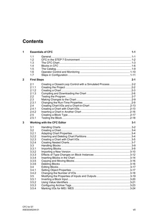 CFC for S7
A5E00345244-01 vii
Contents
1 Essentials of CFC 1-1
1.1 General..............................................................................................................1-1
1.2 CFC in the STEP 7 Environment ......................................................................1-2
1.3 The CFC Chart..................................................................................................1-3
1.4 Blocks in CFC ...................................................................................................1-6
1.5 The Catalog.......................................................................................................1-9
1.6 Operator Control and Monitoring ....................................................................1-10
1.7 Steps in Configuration.....................................................................................1-11
2 First Steps 2-1
2.1 Creating a Closed-Loop Control with a Simulated Process..............................2-2
2.1.1 Creating the Project ..........................................................................................2-2
2.1.2 Creating a Chart................................................................................................2-3
2.1.3 Compiling and Downloading the Chart .............................................................2-6
2.2 Testing the Program..........................................................................................2-7
2.3 Making Changes to the Chart ...........................................................................2-9
2.3.1 Changing the Run-Time Properties ..................................................................2-9
2.4 Creating Chart I/Os and a Chart-in-Chart .......................................................2-13
2.4.1 Creating a Chart with Chart I/Os.....................................................................2-13
2.4.2 Inserting a Chart in Another Chart ..................................................................2-16
2.5 Creating a Block Type.....................................................................................2-17
2.5.1 Testing the Block.............................................................................................2-18
3 Working with the CFC Editor 3-1
3.1 Handling Charts ................................................................................................3-2
3.2 Creating a Chart................................................................................................3-4
3.2.1 Adapting Chart Properties.................................................................................3-4
3.2.2 Inserting and Deleting Chart Partitions .............................................................3-4
3.2.3 Creating a Chart with Chart I/Os.......................................................................3-5
3.2.4 Creating Nested Charts.....................................................................................3-7
3.3 Handling Blocks ................................................................................................3-9
3.3.1 Importing Blocks................................................................................................3-9
3.3.2 Importing a New Version.................................................................................3-10
3.3.3 Effects of Type Changes on Block Instances .................................................3-12
3.3.4 Inserting Blocks in the Chart ...........................................................................3-14
3.3.5 Copying and Moving Blocks............................................................................3-16
3.3.6 Deleting Blocks ...............................................................................................3-16
3.4 Editing Blocks..................................................................................................3-17
3.4.1 Setting Object Properties ................................................................................3-17
3.4.2 Changing the Number of I/Os .........................................................................3-18
3.5 Modifying the Properties of Inputs and Outputs..............................................3-19
3.5.1 Inverting a Block Input.....................................................................................3-20
3.5.2 Using Value Identifiers ....................................................................................3-21
3.5.3 Configuring Archive Tags................................................................................3-23
3.5.4 Marking I/Os for MIS / MES ............................................................................3-24
 