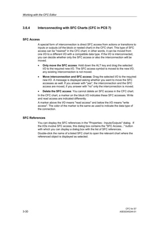 Working with the CFC Editor
CFC for S7
3-30 A5E00345244-01
3.6.4 Interconnecting with SFC Charts (CFC in PCS 7)
SFC Access
A special form of interconnection is direct SFC access from actions or transitions to
inputs or outputs (of the block or nested chart) in the CFC chart. This type of SFC
access can be "rewired" in the CFC chart; in other words, it can be moved from
one I/O to a different I/O with a compatible data type. If the I/O is interconnected,
you can decide whether only the SFC access or also the interconnection will be
moved.
• Only move the SFC access: Hold down the ALT key and drag the selected
I/O to the required new I/O. The SFC access symbol is moved to the new I/O;
any existing interconnection is not moved.
• Move interconnection and SFC access: Drag the selected I/O to the required
new I/O. A message is displayed asking whether you want to move the SFC
accesses as well. If you answer with "yes", the interconnection and the SFC
access are moved, if you answer with "no" only the interconnection is moved.
• Delete the SFC access: You cannot delete an SFC access in the CFC chart.
In the CFC chart, a marker on the block I/O indicates these SFC accesses. Write
and read access are indicated differently.
A marker above the I/O means "read access" and below the I/O means "write
access". The color of the marker is the same as used to indicate the data type of
the connection.
SFC References
You can display the SFC references in the "Properties - Inputs/Outputs" dialog. If
the I/Os involve SFC access, this dialog box contains the "SFC Access..." button
with which you can display a dialog box with the list of SFC references.
Double-click the name of a listed SFC chart to open the relevant chart where the
referenced object is displayed as selected.
 