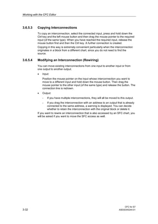 Working with the CFC Editor
CFC for S7
3-32 A5E00345244-01
3.6.5.3 Copying Interconnections
To copy an interconnection, select the connected input, press and hold down the
Ctrl key and the left mouse button and then drag the mouse pointer to the required
input (of the same type). When you have reached the required input, release the
mouse button first and then the Ctrl key. A further connection is created.
Copying in this way is extremely convenient particularly when the interconnection
originates in a block from a different chart, since you do not need to find the
source.
3.6.5.4 Modifying an Interconnection (Rewiring)
You can move existing interconnections from one input to another input or from
one output to another output.
• Input:
Position the mouse pointer on the input whose interconnection you want to
move to a different input and hold down the mouse button. Then drag the
mouse pointer to the other input (of the same type) and release the button. The
connection line is redrawn.
• Output:
- If you have multiple interconnections, they will all be moved to this output.
- If you drag the interconnection with an address to an output that is already
connected to the same address, a warning is displayed. You can decide
whether to retain the interconnection with the original block or delete it.
If you want to rewire an interconnection that is also accessed by an SFC chart, you
will be asked if you want to move the SFC access as well.
 