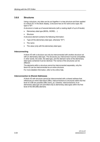 Working with the CFC Editor
CFC for S7
3-34 A5E00345244-01
3.6.6 Structures
Using a structure, any data can be put together in a tree structure and then applied
to a block I/O. In the block display, a structure has an I/O name and a type; the
type is "ST".
A structure is made up of several elements (with a nesting depth of up to 8 levels):
• Elementary data type (BOOL, WORD, .. )
• Structure
A structure element contains the following information:
• Type (of the elementary data type, otherwise "ST")
• The name
• The value (only with the elementary data type)
Interconnecting
A block I/O with a structure can only be interconnected with another structure not
with an elementary data type. The structures you interconnect must be compatible;
in other words, the order, the data type, and the element name of the elementary
data types contained must be identical. The names of the structures can be
different.
The elements within a structure cannot be interconnected separately, only the
block I/O can be interconnected as an entire structure.
For more detailed information, refer to the online help.
Interconnection to Shared Addresses
A block I/O with structure cannot be interconnected with a shared address that
references an entire data block (DBx); interconnections to structures within the first
level of a DB are possible (DBx.name_st). Likewise, interconnections of an
elementary data type are permitted only to elementary data types within the first
level of the DB (DBx.element)
 