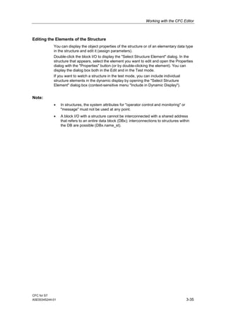 Working with the CFC Editor
CFC for S7
A5E00345244-01 3-35
Editing the Elements of the Structure
You can display the object properties of the structure or of an elementary data type
in the structure and edit it (assign parameters).
Double-click the block I/O to display the "Select Structure Element" dialog. In the
structure that appears, select the element you want to edit and open the Properties
dialog with the "Properties" button (or by double-clicking the element). You can
display the dialog box both in the Edit and in the Test mode.
If you want to watch a structure in the test mode, you can include individual
structure elements in the dynamic display by opening the "Select Structure
Element" dialog box (context-sensitive menu "Include in Dynamic Display").
Note:
• In structures, the system attributes for "operator control and monitoring" or
"message" must not be used at any point.
• A block I/O with a structure cannot be interconnected with a shared address
that refers to an entire data block (DBx); interconnections to structures within
the DB are possible (DBx.name_st).
 