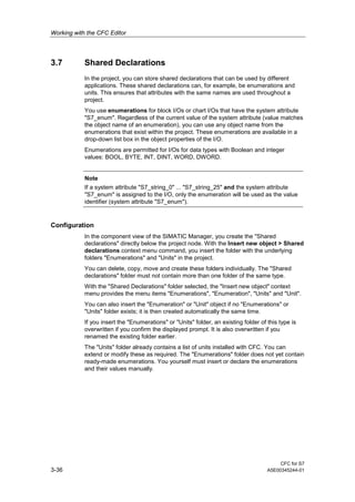 Working with the CFC Editor
CFC for S7
3-36 A5E00345244-01
3.7 Shared Declarations
In the project, you can store shared declarations that can be used by different
applications. These shared declarations can, for example, be enumerations and
units. This ensures that attributes with the same names are used throughout a
project.
You use enumerations for block I/Os or chart I/Os that have the system attribute
"S7_enum". Regardless of the current value of the system attribute (value matches
the object name of an enumeration), you can use any object name from the
enumerations that exist within the project. These enumerations are available in a
drop-down list box in the object properties of the I/O.
Enumerations are permitted for I/Os for data types with Boolean and integer
values: BOOL, BYTE, INT, DINT, WORD, DWORD.
Note
If a system attribute "S7_string_0" ... "S7_string_25" and the system attribute
"S7_enum" is assigned to the I/O, only the enumeration will be used as the value
identifier (system attribute "S7_enum").
Configuration
In the component view of the SIMATIC Manager, you create the "Shared
declarations" directly below the project node. With the Insert new object > Shared
declarations context menu command, you insert the folder with the underlying
folders "Enumerations" and "Units" in the project.
You can delete, copy, move and create these folders individually. The "Shared
declarations" folder must not contain more than one folder of the same type.
With the "Shared Declarations" folder selected, the "Insert new object" context
menu provides the menu items "Enumerations", "Enumeration", "Units" and "Unit".
You can also insert the "Enumeration" or "Unit" object if no "Enumerations" or
"Units" folder exists; it is then created automatically the same time.
If you insert the "Enumerations" or "Units" folder, an existing folder of this type is
overwritten if you confirm the displayed prompt. It is also overwritten if you
renamed the existing folder earlier.
The "Units" folder already contains a list of units installed with CFC. You can
extend or modify these as required. The "Enumerations" folder does not yet contain
ready-made enumerations. You yourself must insert or declare the enumerations
and their values manually.
 