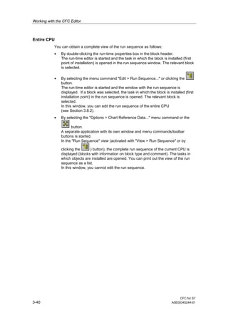 Working with the CFC Editor
CFC for S7
3-40 A5E00345244-01
Entire CPU
You can obtain a complete view of the run sequence as follows:
• By double-clicking the run-time properties box in the block header.
The run-time editor is started and the task in which the block is installed (first
point of installation) is opened in the run sequence window. The relevant block
is selected.
• By selecting the menu command "Edit > Run Sequence..." or clicking the
button.
The run-time editor is started and the window with the run sequence is
displayed. If a block was selected, the task in which the block is installed (first
installation point) in the run sequence is opened. The relevant block is
selected.
In this window, you can edit the run sequence of the entire CPU
(see Section 3.8.2).
• By selecting the "Options > Chart Reference Data..." menu command or the
button.
A separate application with its own window and menu commands/toolbar
buttons is started.
In the "Run Sequence" view (activated with "View > Run Sequence" or by
clicking the ) button), the complete run sequence of the current CPU is
displayed (blocks with information on block type and comment). The tasks in
which objects are installed are opened. You can print out the view of the run
sequence as a list.
In this window, you cannot edit the run sequence.
 