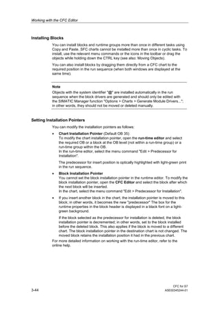 Working with the CFC Editor
CFC for S7
3-44 A5E00345244-01
Installing Blocks
You can install blocks and runtime groups more than once in different tasks using
Copy and Paste. SFC charts cannot be installed more than once in cyclic tasks. To
install, use the relevant menu commands or the icons in the toolbar or drag the
objects while holding down the CTRL key (see also: Moving Objects).
You can also install blocks by dragging them directly from a CFC chart to the
required position in the run sequence (when both windows are displayed at the
same time).
Note
Objects with the system identifier "@" are installed automatically in the run
sequence when the block drivers are generated and should only be edited with
the SIMATIC Manager function "Options > Charts > Generate Module Drivers...";
in other words, they should not be moved or deleted manually.
Setting Installation Pointers
You can modify the installation pointers as follows:
• Chart Installation Pointer (Default OB 35)
To modify the chart installation pointer, open the run-time editor and select
the required OB or a block at the OB level (not within a run-time group) or a
run-time group within the OB.
In the run-time editor, select the menu command "Edit > Predecessor for
Installation".
The predecessor for insert position is optically highlighted with light-green print
in the run sequence.
• Block Installation Pointer
You cannot set the block installation pointer in the runtime editor. To modify the
block installation pointer, open the CFC Editor and select the block after which
the next block will be inserted.
In the chart, select the menu command "Edit > Predecessor for Installation".
• If you insert another block in the chart, the installation pointer is moved to this
block; in other words, it becomes the new "predecessor" The box for the
runtime properties in the block header is displayed in a black font on a light-
green background.
If the block selected as the predecessor for installation is deleted, the block
installation pointer is decremented; in other words, set to the block installed
before the deleted block. This also applies if the block is moved to a different
chart. The block installation pointer in the destination chart is not changed. The
moved block retains the installation position it had in the previous chart.
For more detailed information on working with the run-time editor, refer to the
online help.
 