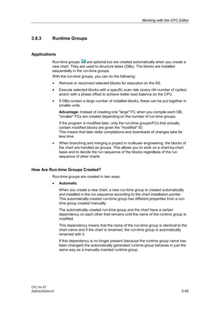 Working with the CFC Editor
CFC for S7
A5E00345244-01 3-45
3.8.3 Runtime Groups
Applications
Run-time groups are optional but are created automatically when you create a
new chart. They are used to structure tasks (OBs). The blocks are installed
sequentially in the run-time groups.
With the run-time groups, you can do the following:
• Remove or reconnect selected blocks for execution on the AS.
• Execute selected blocks with a specific scan rate (every nth number of cycles)
and/or with a phase offset to achieve better load balance on the CPU.
• If OBs contain a large number of installed blocks, these can be put together in
smaller units.
Advantage: Instead of creating one "large" FC when you compile each OB,
"smaller" FCs are created depending on the number of run-time groups.
If the program is modified later, only the run-time groups/FCs that actually
contain modified blocks are given the "modified" ID.
This means that later delta compilations and downloads of changes take far
less time.
• When branching and merging a project in multiuser engineering, the blocks of
the chart are handled as groups. This allows you to work on a chart-by-chart
basis and to decide the run sequence of the blocks regardless of the run
sequence of other charts.
How Are Run-time Groups Created?
Run-time groups are created in two ways:
• Automatic
When you create a new chart, a new run-time group is created automatically
and installed in the run sequence according to the chart installation pointer.
This automatically created run-time group has different properties from a run-
time group created manually:
The automatically created run-time group and the chart have a certain
dependency on each other that remains until the name of the runtime group is
modified.
This dependency means that the name of the run-time group is identical to the
chart name and if the chart is renamed, the run-time group is automatically
renamed with it.
If this dependency is no longer present (because the runtime group name has
been changed) the automatically generated runtime group behaves in just the
same way as a manually inserted runtime group.
 