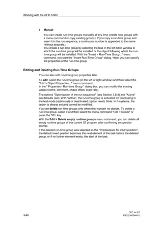 Working with the CFC Editor
CFC for S7
3-46 A5E00345244-01
• Manual
You can create run-time groups manually at any time (create new groups with
a menu command or copy existing groups). If you copy a run-time group and
insert it in the run sequence, a continuous number is appended to the name
(without brackets).
You create a run-time group by selecting the task in the left-hand window in
which the run-time group will be installed or the object following which the run-
time group will be installed. With the "Insert > Run-Time Group..." menu
command, you start the "Insert Run-Time Group" dialog. Here, you can specify
the properties of the run-time group.
Editing and Deleting Run-Time Groups
You can also edit run-time group properties later.
To edit, select the run-time group (in the left or right window) and then select the
"Edit > Object Properties..." menu command.
In the " Properties - Run-time Group " dialog box, you can modify the existing
values (name, comment, phase offset, scan rate).
The options "Optimization of the run sequence" (see Section 3.8.4) and "Active"
are defaults (set). With "Active", the run-time group is activated for processing in
the test mode (option set) or deactivated (option reset). Note: In F-systems, the
option is always set and cannot be modified.
You can delete run-time groups only when they contain no objects. To delete a
run-time group, select it and then select the menu command "Edit > Delete" or
press the DEL key.
With the Edit > Delete empty runtime groups menu command, you can delete all
empty runtime groups of the current S7 program after confirming an operator
prompt.
If the deleted run-time group was selected as the "Predecessor for insert position",
the default insert position becomes the next element of the task before the deleted
group, or if no further element exists, the start of the task.
 