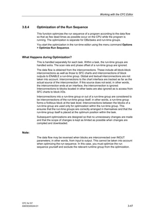 Working with the CFC Editor
CFC for S7
A5E00345244-01 3-47
3.8.4 Optimization of the Run Sequence
This function optimizes the run sequence of a program according to the data flow
so that as few dead times as possible occur on the CPU while the program is
running. The optimization is separate for OBs/tasks and run-time groups.
You start the optimization in the run-time editor using the menu command Options
> Optimize Run Sequence.
What Happens during Optimization?
This is handled separately for each task. Within a task, the run-time groups are
handled extra. The scan rate and phase offset of a run-time group are ignored.
The data flow is obtained from the interconnections. These include all block-block
interconnections as well as those to SFC charts and interconnections of block
outputs to ENABLE a run-time group. Global and textual interconnections are not
taken into account. Interconnections to the chart interface are tracked as far as the
actual source of the interconnection. If this source does not exist; in other words,
the interconnection ends at an interface, the interconnection is ignored.
Interconnections to blocks located in other tasks are also ignored as is access from
SFC charts to block I/Os.
Interconnections into a run-time group or out of a run-time group are considered to
be interconnections of the run-time group itself; in other words, a run-time group
forms a fictitious block at the task level. Interconnections between the blocks of a
run-time group are used only for optimization within the run-time group. This
ensures that the run-time groups are correctly arranged in themselves and that the
run-time group itself is placed at the optimum position within the task.
Subsequent optimizations are designed so that no unnecessary changes are made
and that the scope of changes is kept as limited as possible when changes are
compiled and downloaded.
Note:
The data flow may be reversed when blocks are interconnected over INOUT
parameters; in other words, from input to output. This cannot be taken into account
when optimizing the run sequence. In this case, you must optimize the run
sequence yourself and exclude the relevant runtime group from the optimization.
 