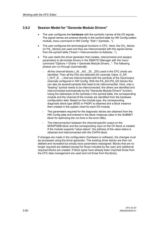 Working with the CFC Editor
CFC for S7
3-50 A5E00345244-01
3.9.2 Session Model for "Generate Module Drivers"
• The user configures the hardware with the symbolic names of the I/O signals.
The signal names are entered directly in the symbol table by HW Config (select
module, menu command in HW Config: "Edit > Symbols...").
• The user configures the technological functions in CFC, Here, the CH_ blocks
(or PA_ blocks) are used and they are interconnected with the signal names
from the symbol table ("Insert > Interconnection to Address...").
• The user starts the driver generator that creates, interconnects and assigns
parameters to all module drivers in the SIMATIC Manager with the menu
command "Options > Charts > Generate Module Drivers...". The following
phases are run through automatically:
- All the channel blocks (_AI, _AO, _DI, _DO) used in the CFC charts are
identified. Then all the I/Os are detected (for example Value, O_SP,
I_OUT_D, ...) that are interconnected with the symbols of the input/output
channels configured in HW Config. With the PA_AO-/PA_DO blocks this
can also be several symbols that need to be interconnected. Here, only a
"leading" symbol needs to be interconnected, the others are identified and
interconnected automatically by the "Generate Module Drivers" function.
Using the addresses of the symbols in the symbol table, the corresponding
module and the channel of the module are identified from the hardware
configuration data. Based on the module type, the corresponding
diagnostic block type (MOD or PADP) is obtained and a block instance
then created in the system chart for each I/O module.
- The parameters required for the diagnostic blocks are obtained from the
HW Config data and entered in the block instances (also in the SUBNET
block for optimizing the run time in the error OBs).
- The interconnection between the channel-specific output on the
MOD/PADB block and the corresponding input on the CH block is created.
If the module supports "value status", the address of the value status is
obtained and interconnected with the CH/PA block.
If changes are made in the configuration (hardware or software), the changes must
be processed using the driver generator. The existing driver blocks are then not
deleted and recreated but simply have parameters reassigned. Blocks that are no
longer required are deleted (except for those included by the user) and additional
required blocks are created. If block types have already been imported those from
the CFC data management are used and not those from the library.
 