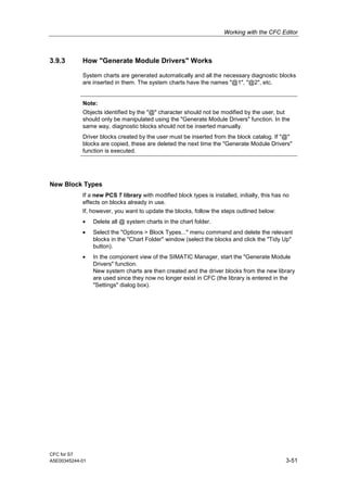 Working with the CFC Editor
CFC for S7
A5E00345244-01 3-51
3.9.3 How "Generate Module Drivers" Works
System charts are generated automatically and all the necessary diagnostic blocks
are inserted in them. The system charts have the names "@1", "@2", etc.
Note:
Objects identified by the "@" character should not be modified by the user, but
should only be manipulated using the "Generate Module Drivers" function. In the
same way, diagnostic blocks should not be inserted manually.
Driver blocks created by the user must be inserted from the block catalog. If "@"
blocks are copied, these are deleted the next time the "Generate Module Drivers"
function is executed.
New Block Types
If a new PCS 7 library with modified block types is installed, initially, this has no
effects on blocks already in use.
If, however, you want to update the blocks, follow the steps outlined below:
• Delete all @ system charts in the chart folder.
• Select the "Options > Block Types..." menu command and delete the relevant
blocks in the "Chart Folder" window (select the blocks and click the "Tidy Up"
button).
• In the component view of the SIMATIC Manager, start the "Generate Module
Drivers" function.
New system charts are then created and the driver blocks from the new library
are used since they now no longer exist in CFC (the library is entered in the
"Settings" dialog box).
 