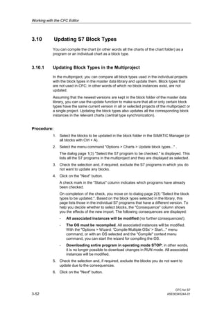 Working with the CFC Editor
CFC for S7
3-52 A5E00345244-01
3.10 Updating S7 Block Types
You can compile the chart (in other words all the charts of the chart folder) as a
program or an individual chart as a block type.
3.10.1 Updating Block Types in the Multiproject
In the multiproject, you can compare all block types used in the individual projects
with the block types in the master data library and update them. Block types that
are not used in CFC; in other words of which no block instances exist, are not
updated.
Assuming that the newest versions are kept in the block folder of the master data
library, you can use the update function to make sure that all or only certain block
types have the same current version in all or selected projects of the multiproject or
a single project. Updating the block types also updates all the corresponding block
instances in the relevant charts (central type synchronization).
Procedure:
1. Select the blocks to be updated in the block folder in the SIMATIC Manager (or
all blocks with Ctrl + A).
2. Select the menu command "Options > Charts > Update block types..." .
The dialog page 1(3) "Select the S7 program to be checked." is displayed. This
lists all the S7 programs in the multiproject and they are displayed as selected.
3. Check the selection and, if required, exclude the S7 programs in which you do
not want to update any blocks.
4. Click on the "Next" button.
A check mark in the "Status" column indicates which programs have already
been checked.
On completion of the check, you move on to dialog page 2(3) "Select the block
types to be updated.". Based on the block types selected in the library, this
page lists those in the individual S7 programs that have a different version. To
help you decide whether to select blocks, the "Consequence" column shows
you the effects of the new import. The following consequences are displayed:
- All associated instances will be modified (no further consequences!).
- The OS must be recompiled. All associated instances will be modified.
With the "Options > Wizard: 'Compile Multiple OSs' > Start..." menu
command, or with an OS selected and the "Compile" context menu
command, you can start the wizard for compiling the OS.
- Downloading entire program in operating mode STOP; in other words,
it is no longer possible to download changes in RUN mode. All associated
instances will be modified.
5. Check the selection and, if required, exclude the blocks you do not want to
update due to the consequences.
6. Click on the "Next" button.
 