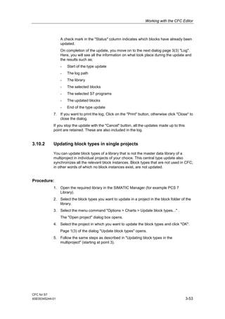 Working with the CFC Editor
CFC for S7
A5E00345244-01 3-53
A check mark in the "Status" column indicates which blocks have already been
updated.
On completion of the update, you move on to the next dialog page 3(3) "Log".
Here, you will see all the information on what took place during the update and
the results such as:
- Start of the type update
- The log path
- The library
- The selected blocks
- The selected S7 programs
- The updated blocks
- End of the type update
7. If you want to print the log, Click on the "Print" button, otherwise click "Close" to
close the dialog.
If you stop the update with the "Cancel" button, all the updates made up to this
point are retained. These are also included in the log.
3.10.2 Updating block types in single projects
You can update block types of a library that is not the master data library of a
multiproject in individual projects of your choice. This central type update also
synchronizes all the relevant block instances. Block types that are not used in CFC;
in other words of which no block instances exist, are not updated.
Procedure:
1. Open the required library in the SIMATIC Manager (for example PCS 7
Library).
2. Select the block types you want to update in a project in the block folder of the
library.
3. Select the menu command "Options > Charts > Update block types..." .
The "Open project" dialog box opens.
4. Select the project in which you want to update the block types and click "OK".
Page 1(3) of the dialog "Update block types" opens.
5. Follow the same steps as described in "Updating block types in the
multiproject" (starting at point 3).
 