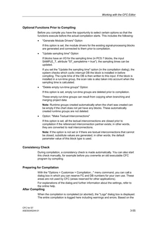 Working with the CFC Editor
CFC for S7
A5E00345244-01 3-55
Optional Functions Prior to Compiling
Before you compile you have the opportunity to select certain options so that the
functions execute before the actual compilation starts. This includes the following:
• "Generate Module Drivers" Option
If this option is set, the module drivers for the existing signal-processing blocks
are generated and connected to them prior to compilation.
• "Update sampling time" Option
If blocks have an I/O for the sampling time (in PCS 7 blocks, the input
SAMPLE_T, attribute "S7_sampletime = true"), the sampling times can be
updated.
If you set the "Update the sampling time" option (in the compilation dialog), the
system checks which cyclic interrupt OB the block is installed in before
compiling. The cycle time of the OB is then written to this input. If the block is
installed in a run-time group, the scan rate is also taken into account when the
sampling time is calculated.
• "Delete empty run-time groups" Option
If this option is set, empty run-time groups are deleted prior to compilation.
These empty run-time groups can result from copying when branching and
merging project data.
Note: Runtime groups created automatically when the chart was created can
be empty if the chart does not yet have any blocks. These automatically
created runtime groups are not deleted.
• Option: "Make Textual Interconnections"
If this option is set, all the textual interconnections are closed prior to
compilation if the referenced interconnection partner exists; in other words,
they are converted to real interconnections.
Note: If the option is not set or if there are textual interconnections that cannot
be closed, substitute values are generated; in other words, the default
parameter value of this block type is used.
Consistency Check
During compilation, a consistency check is made automatically. You can also start
this check manually, for example before you overwrite an old executable CFC
program by compiling.
Preparing for Compilation
With the "Options > Customize > Compilation..." menu command, you can call a
dialog box in which you can reserve FC and DB numbers for your own use. These
areas are not used by CFC (areas reserved for other applications).
For explanations of the dialog and further information about the settings, refer to
the online help.
After Compiling
When the compilation is completed (or aborted), the "Logs" dialog box is displayed.
The entire compilation is logged here including warnings and errors. Based on the
 