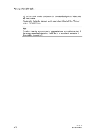 Working with the CFC Editor
CFC for S7
3-56 A5E00345244-01
log, you can check whether compilation was correct and can print out the log with
the "Print" button.
You can also display the log again and, if required, print it out with the "Options >
Logs..." menu command.
Note
Compiling the entire program does not necessarily mean a complete download. If
the program was already loaded on the CPU prior to compiling, it is possible to
download the changes only.
 