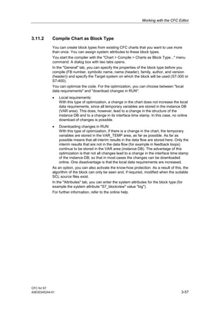 Working with the CFC Editor
CFC for S7
A5E00345244-01 3-57
3.11.2 Compile Chart as Block Type
You can create block types from existing CFC charts that you want to use more
than once. You can assign system attributes to these block types.
You start the compiler with the "Chart > Compile > Charts as Block Type..." menu
command. A dialog box with two tabs opens.
In the "General" tab, you can specify the properties of the block type before you
compile (FB number, symbolic name, name (header), family, author, and version
(header)) and specify the Target system on which the block will be used (S7-300 or
S7-400).
You can optimize the code. For the optimization, you can choose between "local
data requirements" and "download changes in RUN":
• Local requirements:
With this type of optimization, a change in the chart does not increase the local
data requirements, since all temporary variables are stored in the instance DB
(VAR area). This does, however, lead to a change in the structure of the
instance DB and to a change in its interface time stamp. In this case, no online
download of changes is possible.
• Downloading changes in RUN:
With this type of optimization, if there is a change in the chart, the temporary
variables are stored in the VAR_TEMP area, as far as possible. As far as
possible means that all interim results in the data flow are stored here. Only the
interim results that are not in the data flow (for example in feedback loops)
continue to be stored in the VAR area (instance DB). The advantage of this
optimization is that not all changes lead to a change in the interface time stamp
of the instance DB, so that in most cases the changes can be downloaded
online. One disadvantage is that the local data requirements are increased.
As an option, you can also activate the know-how protection. As a result of this, the
algorithm of the block can only be seen and, if required, modified when the suitable
SCL source files exist.
In the "Attributes" tab, you can enter the system attributes for the block type (for
example the system attribute "S7_blockview" value "big").
For further information, refer to the online help.
 