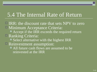 5-10
5.4 The Internal Rate of Return
 IRR: the discount rate that sets NPV to zero
 Minimum Acceptance Criteria:
 Accept if the IRR exceeds the required return
 Ranking Criteria:
 Select alternative with the highest IRR
 Reinvestment assumption:
 All future cash flows are assumed to be
reinvested at the IRR
 