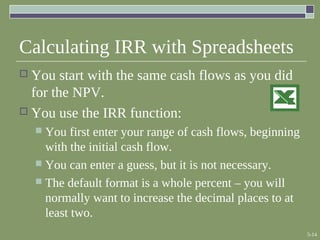 5-14
Calculating IRR with Spreadsheets
 You start with the same cash flows as you did
for the NPV.
 You use the IRR function:
 You first enter your range of cash flows, beginning
with the initial cash flow.
 You can enter a guess, but it is not necessary.
 The default format is a whole percent – you will
normally want to increase the decimal places to at
least two.
 