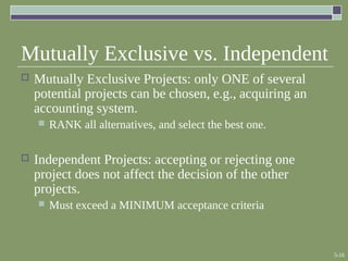 5-16
Mutually Exclusive vs. Independent
 Mutually Exclusive Projects: only ONE of several
potential projects can be chosen, e.g., acquiring an
accounting system.
 RANK all alternatives, and select the best one.
 Independent Projects: accepting or rejecting one
project does not affect the decision of the other
projects.
 Must exceed a MINIMUM acceptance criteria
 