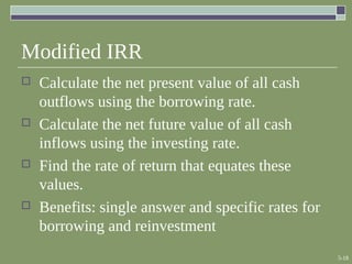 5-18
Modified IRR
 Calculate the net present value of all cash
outflows using the borrowing rate.
 Calculate the net future value of all cash
inflows using the investing rate.
 Find the rate of return that equates these
values.
 Benefits: single answer and specific rates for
borrowing and reinvestment
 