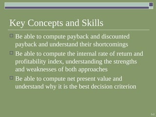 5-2
Key Concepts and Skills
 Be able to compute payback and discounted
payback and understand their shortcomings
 Be able to compute the internal rate of return and
profitability index, understanding the strengths
and weaknesses of both approaches
 Be able to compute net present value and
understand why it is the best decision criterion
 