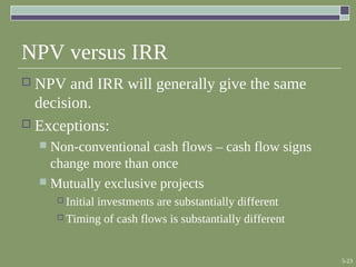 5-23
NPV versus IRR
 NPV and IRR will generally give the same
decision.
 Exceptions:
 Non-conventional cash flows – cash flow signs
change more than once
 Mutually exclusive projects
 Initial investments are substantially different
 Timing of cash flows is substantially different
 
