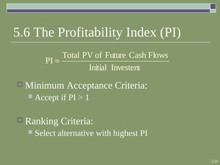 5-24
5.6 The Profitability Index (PI)
 Minimum Acceptance Criteria:
 Accept if PI > 1
 Ranking Criteria:
 Select alternative with highest PI
InvestentInitial
FlowsCashFutureofPVTotal
PI =
 