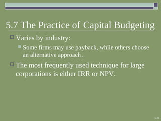 5-26
5.7 The Practice of Capital Budgeting
 Varies by industry:
 Some firms may use payback, while others choose
an alternative approach.
 The most frequently used technique for large
corporations is either IRR or NPV.
 