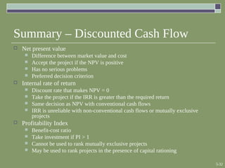 5-32
Summary – Discounted Cash Flow
 Net present value
 Difference between market value and cost
 Accept the project if the NPV is positive
 Has no serious problems
 Preferred decision criterion
 Internal rate of return
 Discount rate that makes NPV = 0
 Take the project if the IRR is greater than the required return
 Same decision as NPV with conventional cash flows
 IRR is unreliable with non-conventional cash flows or mutually exclusive
projects
 Profitability Index
 Benefit-cost ratio
 Take investment if PI > 1
 Cannot be used to rank mutually exclusive projects
 May be used to rank projects in the presence of capital rationing
 