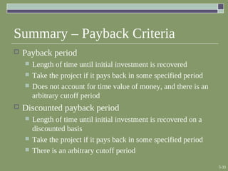 5-33
Summary – Payback Criteria
 Payback period
 Length of time until initial investment is recovered
 Take the project if it pays back in some specified period
 Does not account for time value of money, and there is an
arbitrary cutoff period
 Discounted payback period
 Length of time until initial investment is recovered on a
discounted basis
 Take the project if it pays back in some specified period
 There is an arbitrary cutoff period
 