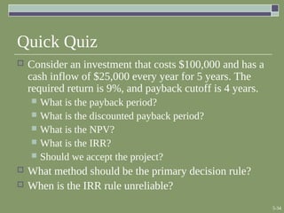 5-34
Quick Quiz
 Consider an investment that costs $100,000 and has a
cash inflow of $25,000 every year for 5 years. The
required return is 9%, and payback cutoff is 4 years.
 What is the payback period?
 What is the discounted payback period?
 What is the NPV?
 What is the IRR?
 Should we accept the project?
 What method should be the primary decision rule?
 When is the IRR rule unreliable?
 