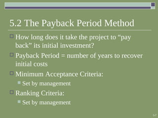 5-7
5.2 The Payback Period Method
 How long does it take the project to “pay
back” its initial investment?
 Payback Period = number of years to recover
initial costs
 Minimum Acceptance Criteria:
 Set by management
 Ranking Criteria:
 Set by management
 