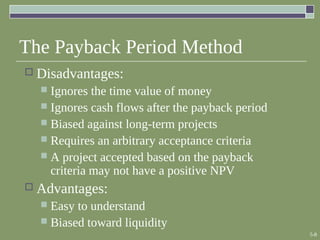 5-8
The Payback Period Method
 Disadvantages:
 Ignores the time value of money
 Ignores cash flows after the payback period
 Biased against long-term projects
 Requires an arbitrary acceptance criteria
 A project accepted based on the payback
criteria may not have a positive NPV
 Advantages:
 Easy to understand
 Biased toward liquidity
 