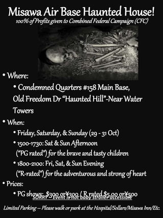 Misawa Air Base Haunted House!
• Where:
• Condemned Quarters #158 Main Base,
Old FreedomDr “Haunted Hill”-Near Water
Towers
• When:
• Friday, Saturday, & Sunday (29 - 31 Oct)
• 1500-1730: Sat & SunAfternoon
(“PGrated”) for the braveand tasty children
• 1800-2100: Fri, Sat, & SunEvening
(“R-rated”) for the adventurous and strong of heart
• Prices:
• PG shows: $300 or¥300 / R rated $5.00 or¥500SORRY – Event is not baby stroller accessible
100%of Profitsgivento CombinedFederalCampaign(CFC)
LimitedParking– Pleasewalkorparkat theHospital/Sollars/MisawaInn/Etc.
 