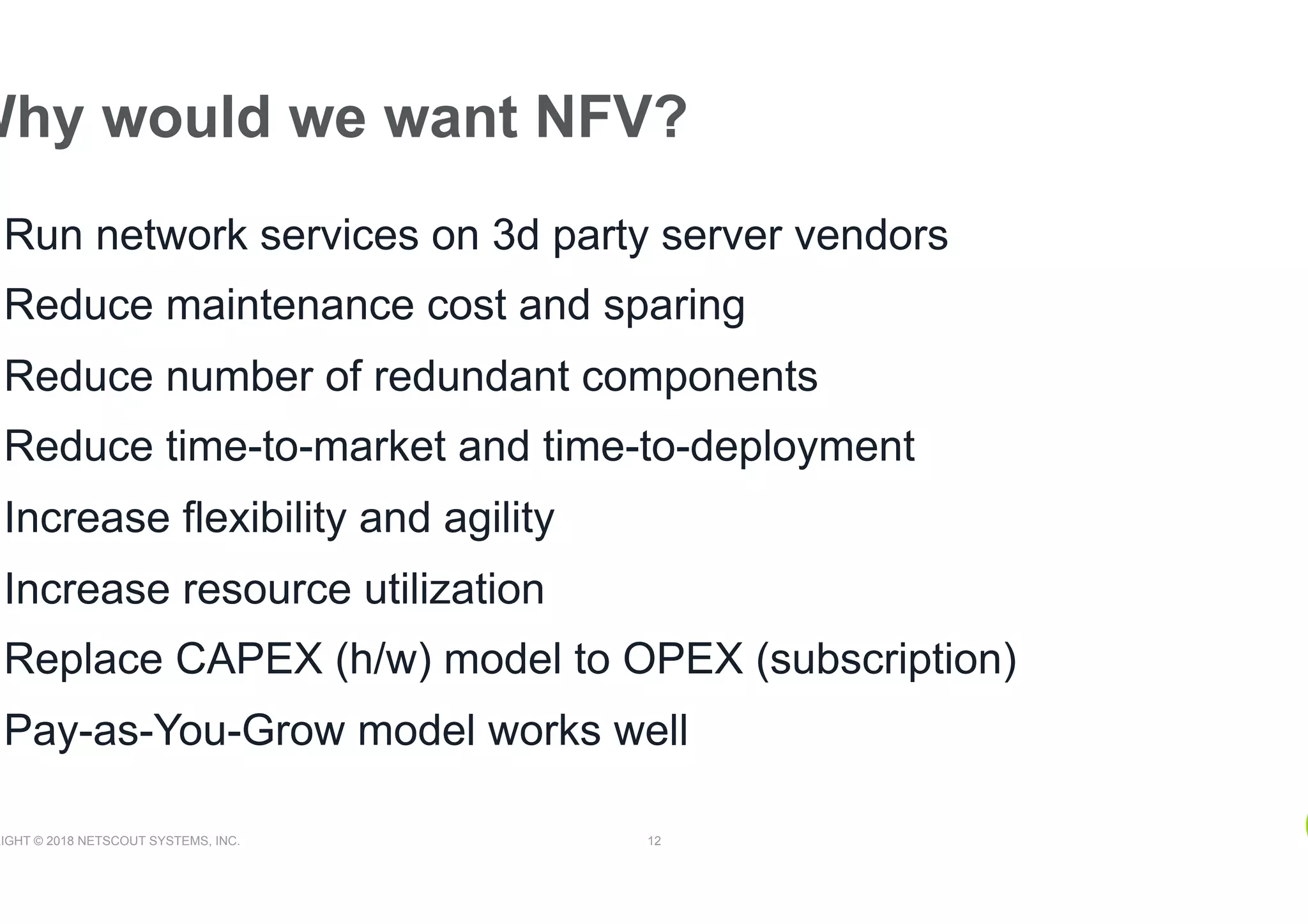 RIGHT © 2018 NETSCOUT SYSTEMS, INC. 12
Why would we want NFV?
Run network services on 3d party server vendors
Reduce maintenance cost and sparing
Reduce number of redundant components
Reduce time-to-market and time-to-deployment
Increase flexibility and agility
Increase resource utilization
Replace CAPEX (h/w) model to OPEX (subscription)
Pay-as-You-Grow model works well
 