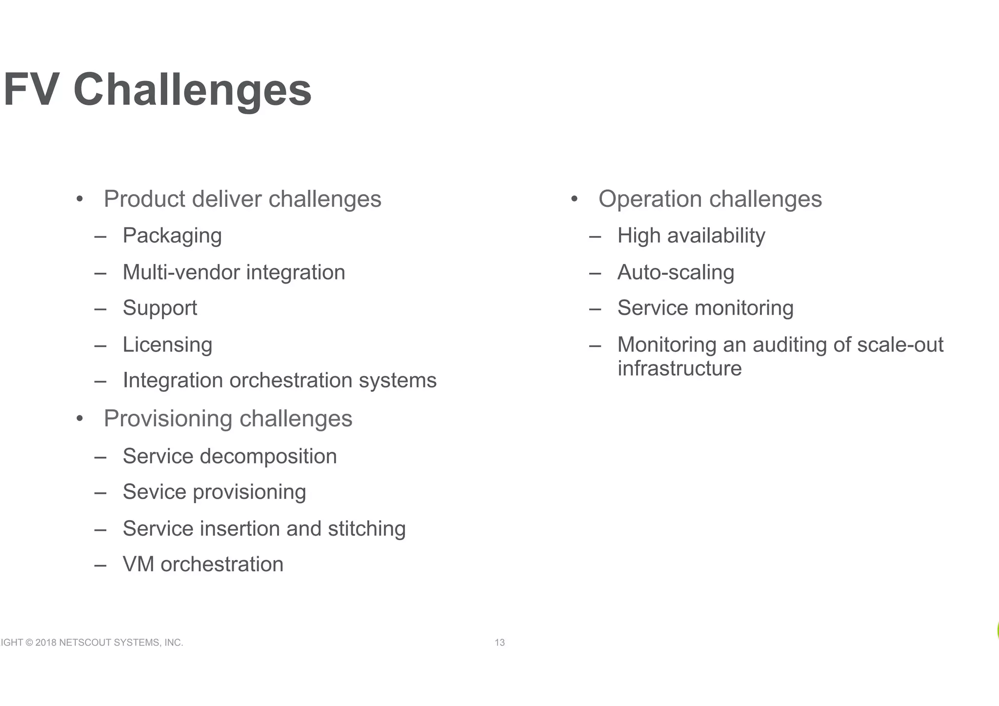 RIGHT © 2018 NETSCOUT SYSTEMS, INC. 13
•  Product deliver challenges
–  Packaging
–  Multi-vendor integration
–  Support
–  Licensing
–  Integration orchestration systems
•  Provisioning challenges
–  Service decomposition
–  Sevice provisioning
–  Service insertion and stitching
–  VM orchestration
NFV Challenges
•  Operation challenges
–  High availability
–  Auto-scaling
–  Service monitoring
–  Monitoring an auditing of scale-out
infrastructure
 