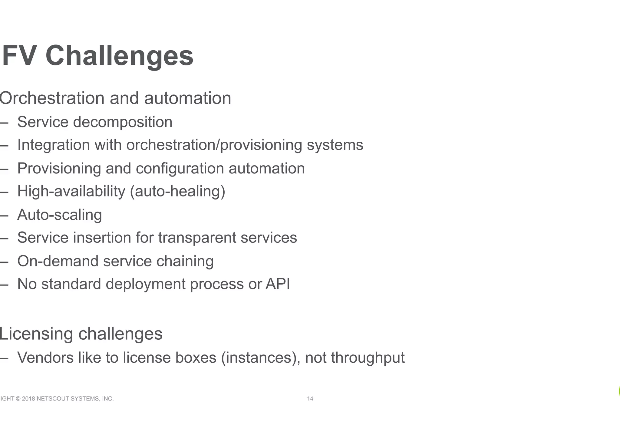 RIGHT © 2018 NETSCOUT SYSTEMS, INC. 14
Orchestration and automation
–  Service decomposition
–  Integration with orchestration/provisioning systems
–  Provisioning and configuration automation
–  High-availability (auto-healing)
–  Auto-scaling
–  Service insertion for transparent services
–  On-demand service chaining
–  No standard deployment process or API
Licensing challenges
–  Vendors like to license boxes (instances), not throughput
NFV Challenges
 