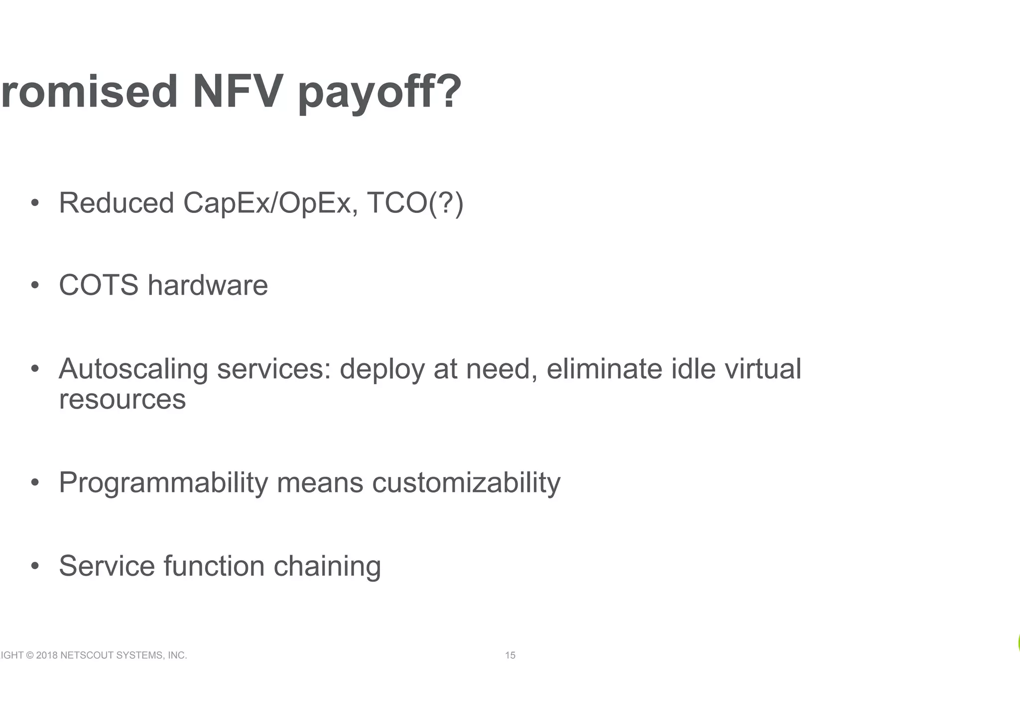 RIGHT © 2018 NETSCOUT SYSTEMS, INC. 15
•  Reduced CapEx/OpEx, TCO(?)
•  COTS hardware
•  Autoscaling services: deploy at need, eliminate idle virtual
resources
•  Programmability means customizability
•  Service function chaining
romised NFV payoff?
 