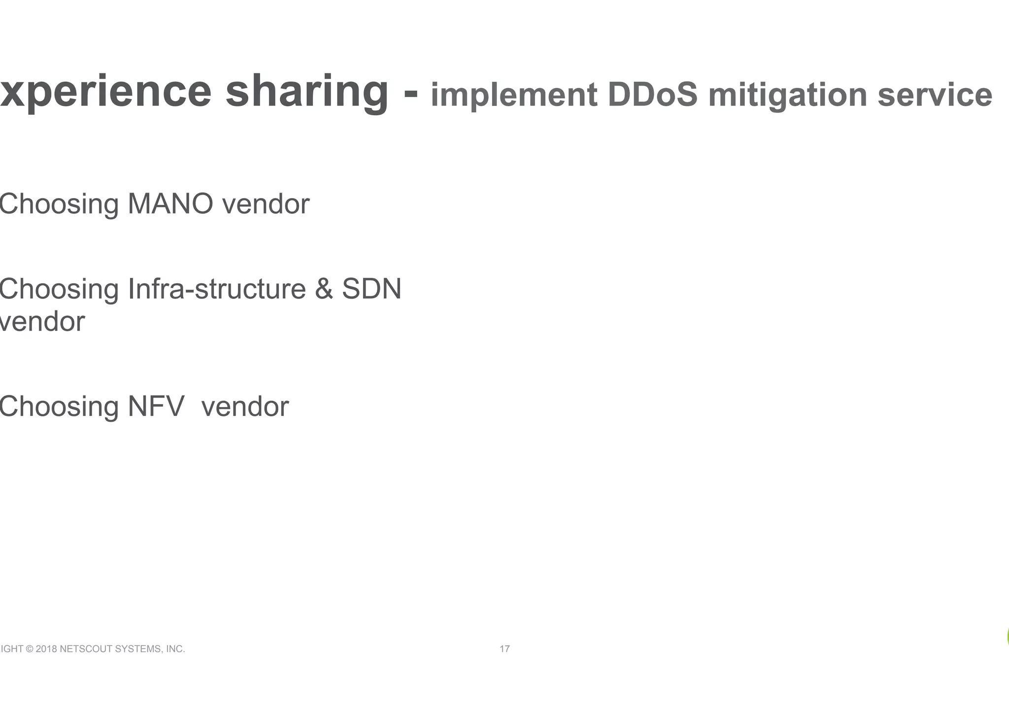 RIGHT © 2018 NETSCOUT SYSTEMS, INC. 17
xperience sharing - implement DDoS mitigation service
Choosing MANO vendor
Choosing Infra-structure & SDN
vendor
Choosing NFV vendor
 