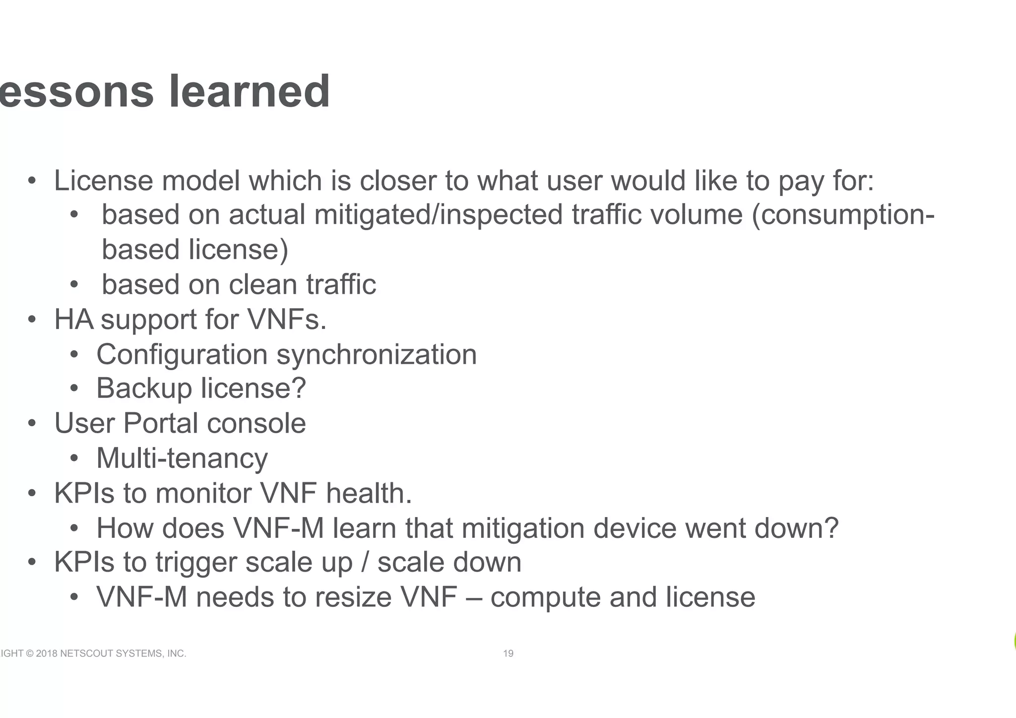 RIGHT © 2018 NETSCOUT SYSTEMS, INC. 19
essons learned
•  License model which is closer to what user would like to pay for:
•  based on actual mitigated/inspected traffic volume (consumption-
based license)
•  based on clean traffic
•  HA support for VNFs.
•  Configuration synchronization
•  Backup license?
•  User Portal console
•  Multi-tenancy
•  KPIs to monitor VNF health.
•  How does VNF-M learn that mitigation device went down?
•  KPIs to trigger scale up / scale down
•  VNF-M needs to resize VNF – compute and license
 
