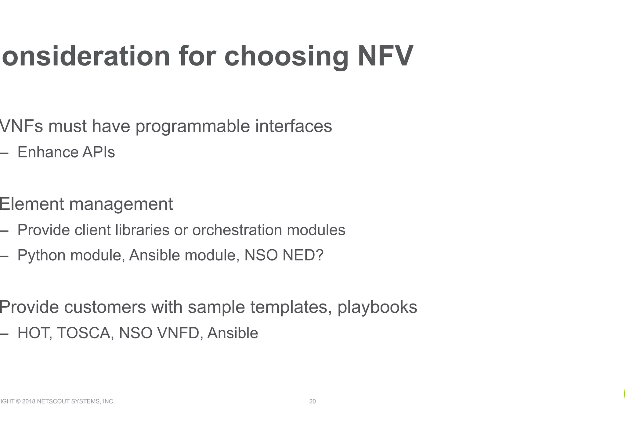 RIGHT © 2018 NETSCOUT SYSTEMS, INC. 20
VNFs must have programmable interfaces
–  Enhance APIs
Element management
–  Provide client libraries or orchestration modules
–  Python module, Ansible module, NSO NED?
Provide customers with sample templates, playbooks
–  HOT, TOSCA, NSO VNFD, Ansible
Consideration for choosing NFV
 