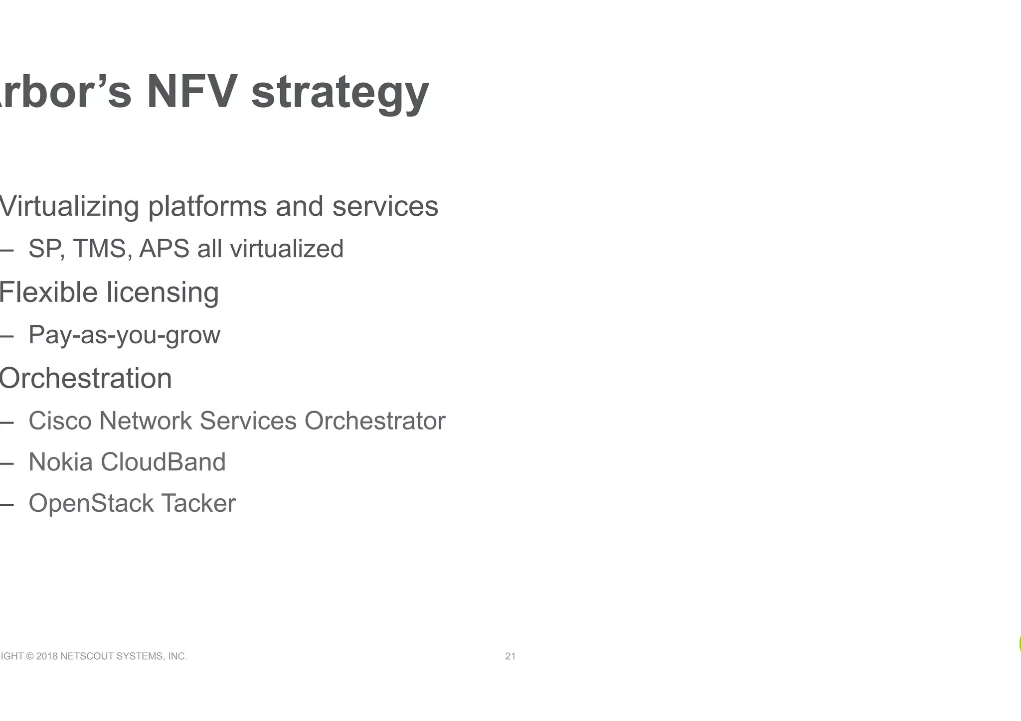 RIGHT © 2018 NETSCOUT SYSTEMS, INC. 21
Arbor’s NFV strategy
Virtualizing platforms and services
–  SP, TMS, APS all virtualized
Flexible licensing
–  Pay-as-you-grow
Orchestration
–  Cisco Network Services Orchestrator
–  Nokia CloudBand
–  OpenStack Tacker
 