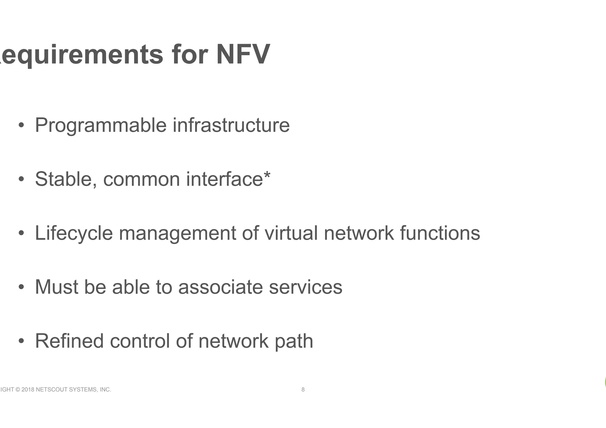 RIGHT © 2018 NETSCOUT SYSTEMS, INC. 8
•  Programmable infrastructure
•  Stable, common interface*
•  Lifecycle management of virtual network functions
•  Must be able to associate services
•  Refined control of network path
Requirements for NFV
 
