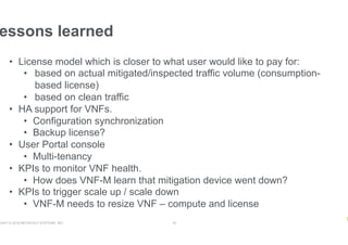 RIGHT © 2018 NETSCOUT SYSTEMS, INC. 19
essons learned
•  License model which is closer to what user would like to pay for:
•  based on actual mitigated/inspected traffic volume (consumption-
based license)
•  based on clean traffic
•  HA support for VNFs.
•  Configuration synchronization
•  Backup license?
•  User Portal console
•  Multi-tenancy
•  KPIs to monitor VNF health.
•  How does VNF-M learn that mitigation device went down?
•  KPIs to trigger scale up / scale down
•  VNF-M needs to resize VNF – compute and license
 