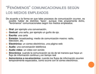 “FENÓMENOS” COMUNICACIONALES SEGÚN
LOS MEDIOS EMPLEADOS
De acuerdo a la forma en que tales procesos de comunicación ocurren, es
posible hablar de distintos “tipos”, aunque más propiamente dicho,
“fenómenos” comunicacionales según los medios empleados:
 Oral: por ejemplo una conversación.
 Gestual: una seña, por ejemplo un guiño de ojo.
 Escrita: una carta
 Emisión: broadcasting: medio de comunicación masivo: radio,
televisión, etc.
 Electrónica: un correo electrónico, una página web
 Audio: una conversación telefónica
 Audio video: un video con sonido
 Sincrónica: cuando la comunicación se da de tal manera que haya un
flujo de información continuo y en tiempo real
 Asincrónica o no-sincrónica: cuando los flujos de información ocurren
temporalmente espaciados, como ocurre con el correo electrónico.
 