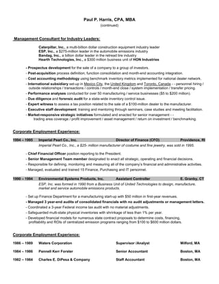 Paul P. Harris, CPA, MBA
(continued)
Management Consultant for Industry Leaders:
Caterpillar, Inc., a multi-billion dollar construction equipment industry leader
ESP, Inc., a $275-million leader in the automobile emissions industry
Bandag, Inc., a billion dollar leader in the retread tire industry
Hearth Technologies, Inc., a $300 million business unit of HON Industries
- Prospectus development for the sale of a company to a group of investors.
- Post-acquisition process definition, function consolidation and month-end accounting integration.
- Cost accounting methodology using benchmark inventory metrics implemented for national dealer network.
- International subsidiary set-up in Mexico City, the United Kingdom and Toronto, Canada - - personnel hiring /
outside relationships / transactions / controls / month-end close / system implementation / transfer pricing.
- Performance analyses conducted for over 50 manufacturing / service businesses ($5 to $200 million).
- Due diligence and forensic audit for a state-wide inventory control issue.
- Expert witness to assess a tax position related to the sale of a $100-million dealer to the manufacturer.
- Executive staff development: training and mentoring through seminars, case studies and meeting facilitation.
- Market-responsive strategic initiatives formulated and enacted for senior management - -
trading area coverage / profit improvement / asset management / return on investment / benchmarking.
Corporate Employment Experience:
1994 – 1995 Imperial Pearl Co., Inc. Director of Finance (CFO) Providence, RI
Imperial Pearl Co., Inc., a $25- million manufacturer of costume and fine jewelry, was sold in 1995.
- Chief Financial Officer position reporting to the President.
- Senior Management Team member designated to enact all strategic, operating and financial decisions.
- Responsible for defining, monitoring and measuring all of the company’s financial and administrative activities.
- Managed, evaluated and trained 15 Finance, Purchasing and IT personnel.
1990 – 1994 Environmental Systems Products, Inc. Assistant Controller E. Granby, CT
ESP, Inc. was formed in 1990 from a Business Unit of United Technologies to design, manufacture,
market and service automobile emissions products.
- Set up Finance Department for a manufacturing start-up with $50 million in first-year revenues.
- Managed 3 year-end audits of consolidated financials with no audit adjustments or management letters.
- Coordinated a 3-year Federal income tax audit with no material adjustments.
- Safeguarded multi-state physical inventories with shrinkage of less than 1% per year.
- Developed financial models for numerous state contract proposals to determine costs, financing,
profitability and ROIs of centralized emission programs ranging from $100 to $600 million dollars.
Corporate Employment Experience:
1986 – 1989 Waters Corporation Supervisor /Analyst Milford, MA
1984 – 1986 Pannell Kerr Forster Senior Accountant Boston, MA
1982 – 1984 Charles E. DiPesa & Company Staff Accountant Boston, MA
 