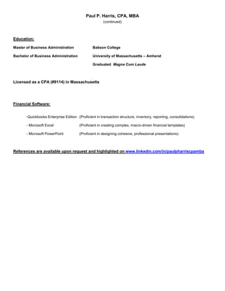 Paul P. Harris, CPA, MBA
(continued)
Education:
Master of Business Administration Babson College
Bachelor of Business Administration University of Massachusetts – Amherst
Graduated Magna Cum Laude
Licensed as a CPA (#9114) in Massachusetts
Financial Software:
-Quickbooks Enterprise Edition (Proficient in transaction structure, inventory, reporting, consolidations)
- Microsoft Excel (Proficient in creating complex, macro-driven financial templates)
- Microsoft PowerPoint (Proficient in designing cohesive, professional presentations)
References are available upon request and highlighted on www.linkedin.com/in/paulpharriscpamba
 