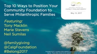 May 12, 2017
Featuring:
Tony Macklin
Marie Stevens
Neil Sumilas
@familygiving
@CalgFoundation
#Belong2017 Copyright © 2017. A portion of this material is excerpted from NCFP publications and research
reports. These slides should not be copied or distributed without prior permission of NCFP.
Top 10 Ways to Position Your
Community Foundation to
Serve Philanthropic Families
 